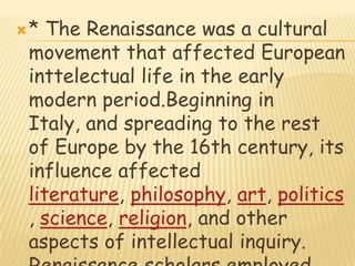 * The Renaissance was a cultural movement that affected European inttelectual life in the early modern period.Beginning in Italy, and spreading to the rest of Europe by the 16th century, its influence affected literature, philosophy, art, politics, science, religion, and other aspects of intellectual inquiry. Renaissance scholars employed the humanist method in study, and searched for realism and human emotion in art.