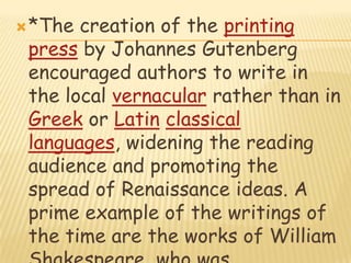 *The creation of the printing press by Johannes Gutenberg encouraged authors to write in the local vernacular rather than in Greek or Latinclassical languages, widening the reading audience and promoting the spread of Renaissance ideas. A prime example of the writings of the time are the works of William Shakespeare, who was fundamental in the spread of Renaissance ideas.