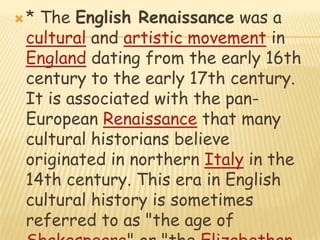 * The English Renaissance was a cultural and artistic movement in England dating from the early 16th century to the early 17th century. It is associated with the pan-European Renaissance that many cultural historians believe originated in northern Italy in the 14th century. This era in English cultural history is sometimes referred to as "the age of Shakespeare" or "the Elizabethan era", the first period in English and British history to be named after a reigning monarch.