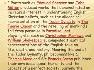 * Poets such as Edmund Spenser and John Milton produced works that demonstrated an increased interest in understanding English Christian beliefs, such as the allegorical representation of the Tudor Dynasty in The Faerie Queen and the retelling of mankind’s fall from paradise in Paradise Lost; playwrights, such as Christopher Marlowe and William Shakespeare, composed theatrical representations of the English take on life, death, and history. Nearing the end of the Tudor Dynasty, philosophers like Sir Thomas More and Sir Francis Bacon published their own ideas about humanity and the aspects of a perfect society, pushing the limits of metacognition at that time. England came closer to reaching modern science with the Baconian Method, a forerunner of the Scientific Method.