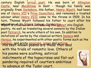 Sir Thomas Wyatt (1503 – 11 October 1542) was a 16th-century English lyrical poet. He was born at Allington Castle, near Maidstone in Kent - though his family was originally from Yorkshire. His father, Henry Wyatt, had been one of Henry VII's Privy Councillors, and remained a trusted advisor when Henry VIII came to the throne in 1509. In his turn, Thomas Wyatt followed his father to court after his education at St John's College, Cambridge.Wyatt is credited with introducing the sonnet into English poetry. As well as translating several sonnets by the Italian poet Petrarch, he wrote others of his own. In addition to imitations of works by the classical writers Seneca and Horace, he experimented with other poetic forms such as the rondeau, and wrote epigrams, songs and satires.His best-known poems are those that deal with the trials of romantic love. Others of his poems were scathing, satirical indictments of the hypocrisies and flat-out pandering required of courtiers ambitious to advance at the Tudor court. 