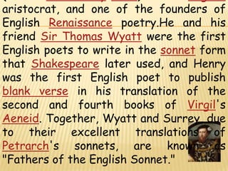 Henry Howard, Earl of SurreyKG (1517 – 19 January1547) was an English aristocrat, and one of the founders of English Renaissancepoetry.He and his friend Sir Thomas Wyatt were the first English poets to write in the sonnet form that Shakespeare later used, and Henry was the first English poet to publish blank verse in his translation of the second and fourth books of Virgil's Aeneid. Together, Wyatt and Surrey, due to their excellent translations of Petrarch's sonnets, are known as "Fathers of the English Sonnet."