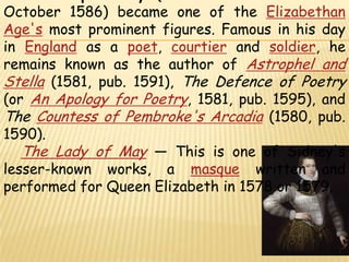 Sir Philip Sidney (30 November 1554 – 17 October 1586) became one of the Elizabethan Age's most prominent figures. Famous in his day in England as a poet, courtier and soldier, he remains known as the author of Astrophel and Stella (1581, pub. 1591), The Defence of Poetry (or An Apology for Poetry, 1581, pub. 1595), and The Countess of Pembroke's Arcadia (1580, pub. 1590).The Lady of May — This is one of Sidney's lesser-known works, a masque written and performed for Queen Elizabeth in 1578 or 1579.