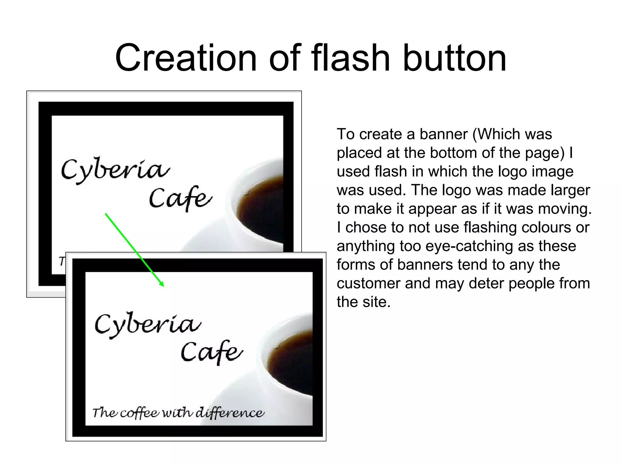 Creation of flash button To create a banner (Which was placed at the bottom of the page) I used flash in which the logo image was used. The logo was made larger to make it appear as if it was moving. I chose to not use flashing colours or anything too eye-catching as these forms of banners tend to any the customer and may deter people from the site.  