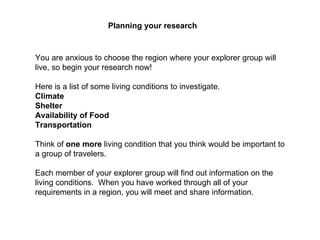 Planning your research   You are anxious to choose the region where your explorer group will live, so begin your research now! Here is a list of some living conditions to investigate.  Climate   Shelter   Availability of Food   Transportation   Think of  one more  living condition that you think would be important to a group of travelers. Each member of your explorer group will find out information on the living conditions.  When you have worked through all of your requirements in a region, you will meet and share information. 