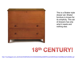 This is a Shaker style drawer set. Shaker furniture is known for its simplicity. This set of drawers has only what it needs and nothing else. http://1.bp.blogspot.com/_Oy7bvXz21lk/SkPaHbvC3mI/AAAAAAAAAqI/x965P9mJerI/s400/Shaker%2520Blanket%2520Box.gif   