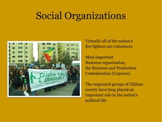 Social Organizations
Virtually all of the nation's
fire fighters are volunteers
Most important
Business organization,
the Business and Production
Confederation (Coproco)
The organized groups of Chilean
society have long played an
important role in the nation's
political life
 
