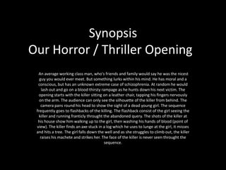 SynopsisOur Horror / Thriller Opening	  An average working class man, who&apos;s friends and family would say he was the nicest guy you would ever meet. But something lurks within his mind. He has moral and a  conscious, but has an unknown extreme case of schizophrenia. At random he would lash out and go on a blood thirsty rampage as he hunts down his next victim. The opening starts with the killer sitting on a leather chair, tapping his fingers nervously on the arm. The audience can only see the silhouette of the killer from behind. The camera pans round his head to show the sight of a dead young girl. The sequence frequently goes to flashbacks of the killing. The flashback consist of the girl seeing the killer and running franticly throught the abandoned query. The shots of the killer at his house show him walking up to the girl, then washing his hands of blood (point of view). The killer finds an axe stuck in a log which he uses to lunge at the girl, it misses and hits a tree. The girl falls down the well and as she struggles to climb out, the killer raises his machete and strikes her. The face of the killer is never seen throught the sequence. 