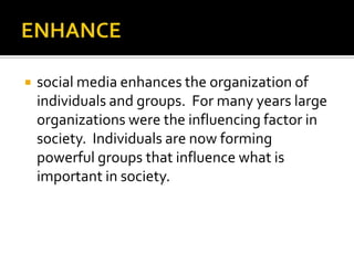 ENHANCE social media enhances the organization of individuals and groups.  For many years large organizations were the influencing factor in society.  Individuals are now forming powerful groups that influence what is important in society.