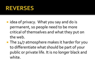 REVERSESidea of privacy.  What you say and do is permanent, so people need to be more critical of themselves and what they put on the web. The 24/7 atmosphere makes it harder for you to differentiate what should be part of your public or private life. It is no longer black and white. 