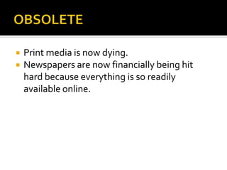 OBSOLETEPrint media is now dying.  Newspapers are now financially being hit hard because everything is so readily available online.