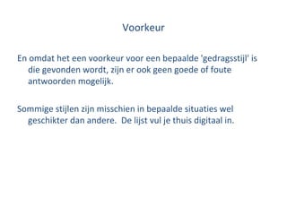 Voorkeur En omdat het een voorkeur voor een bepaalde 'gedragsstijl' is die gevonden wordt, zijn er ook geen goede of foute antwoorden mogelijk. Sommige stijlen zijn misschien in bepaalde situaties wel geschikter dan andere.  De lijst vul je thuis digitaal in. 