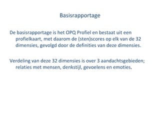 Basisrapportage De basisrapportage is het OPQ Profiel en bestaat uit een profielkaart, met daarom de (sten)scores op elk van de 32 dimensies, gevolgd door de definities van deze dimensies. Verdeling van deze 32 dimensies is over 3 aandachtsgebieden; relaties met mensen, denkstijl, gevoelens en emoties .  