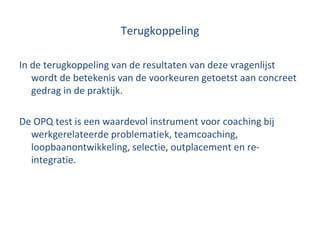 Terugkoppeling In de terugkoppeling van de resultaten van deze vragenlijst wordt de betekenis van de voorkeuren getoetst aan concreet gedrag in de praktijk. De OPQ test is een waardevol instrument voor coaching bij werkgerelateerde problematiek, teamcoaching, loopbaanontwikkeling, selectie, outplacement en re-integratie. 