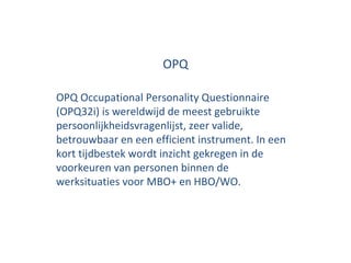 OPQ OPQ Occupational Personality Questionnaire (OPQ32i) is wereldwijd de meest gebruikte persoonlijkheidsvragenlijst, zeer valide, betrouwbaar en een efficient instrument. In een kort tijdbestek wordt inzicht gekregen in de voorkeuren van personen binnen de werksituaties voor MBO+ en HBO/WO. 