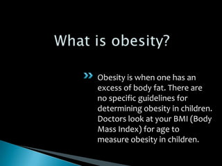 What is obesity? Obesity is when one has an excess of body fat. There are no specific guidelines for determining obesity in children. Doctors look at your BMI (Body Mass Index) for age to measure obesity in children. 