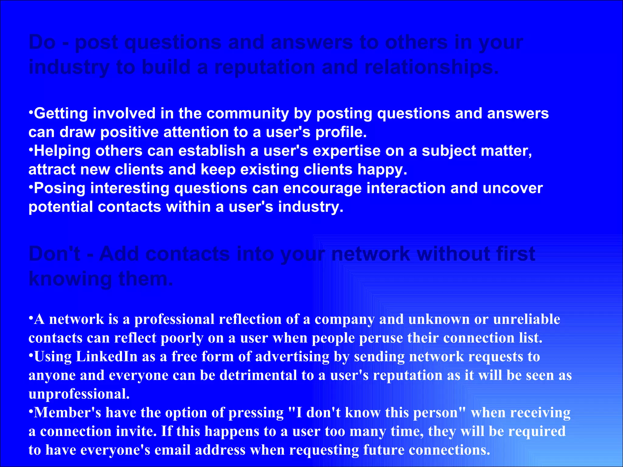 Do - post questions and answers to others in your industry to build a reputation and relationships. Getting involved in the community by posting questions and answers can draw positive attention to a user's profile.  Helping others can establish a user's expertise on a subject matter, attract new clients and keep existing clients happy.  Posing interesting questions can encourage interaction and uncover potential contacts within a user's industry.   Don't - Add contacts into your network without first knowing them.  A network is a professional reflection of a company and unknown or unreliable contacts can reflect poorly on a user when people peruse their connection list.  Using LinkedIn as a free form of advertising by sending network requests to anyone and everyone can be detrimental to a user's reputation as it will be seen as unprofessional.  Member's have the option of pressing "I don't know this person" when receiving a connection invite. If this happens to a user too many time, they will be required to have everyone's email address when requesting future connections.  