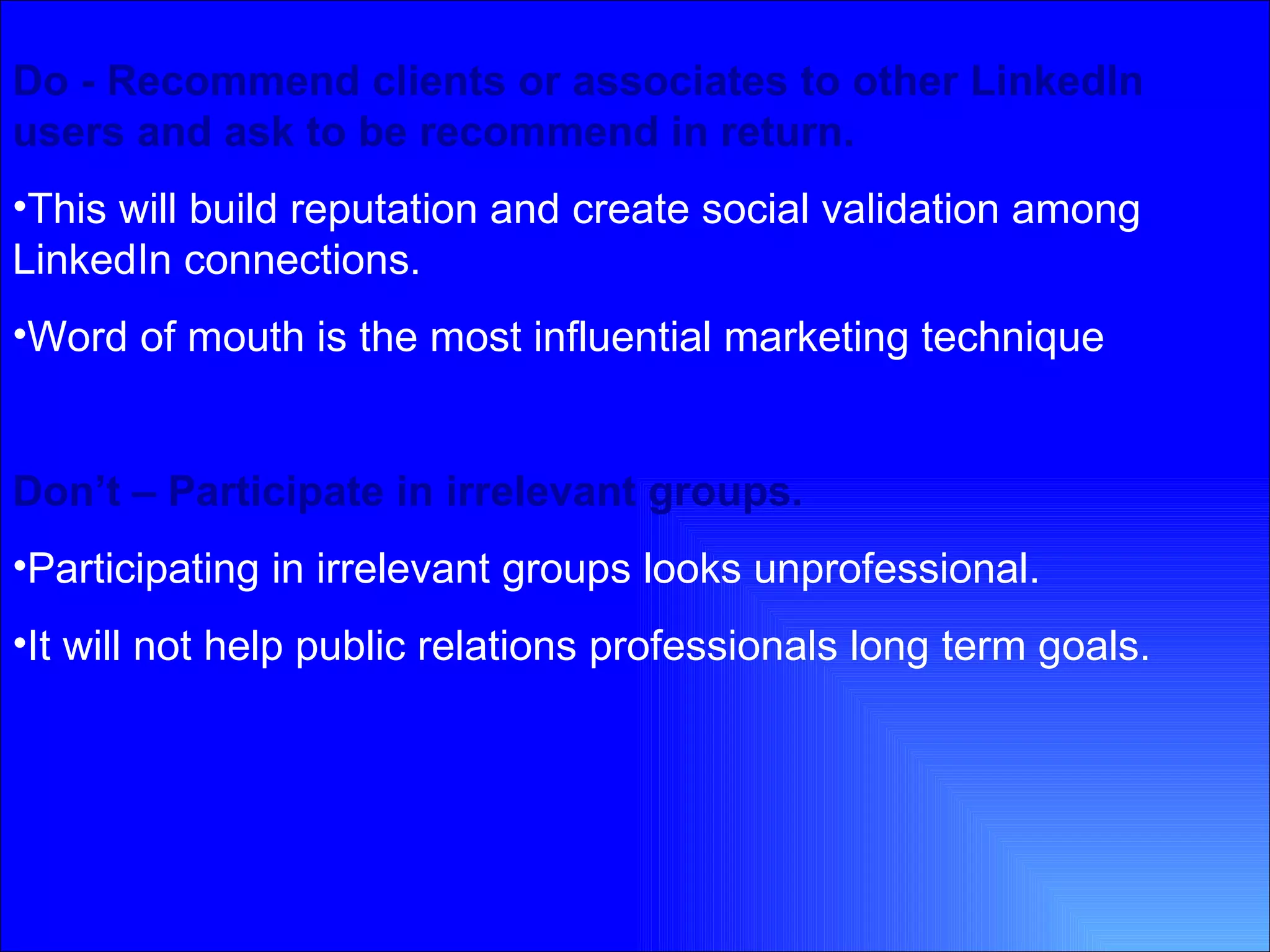 Do - Recommend clients or associates to other LinkedIn users and ask to be recommend in return.  This will build reputation and create social validation among LinkedIn connections. Word of mouth is the most influential marketing technique   Don’t – Participate in irrelevant groups. Participating in irrelevant groups looks unprofessional. It will not help public relations professionals long term goals. 