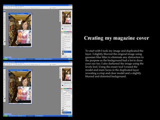 Creating my magazine cover To start with I took my image and duplicated the layer. I slightly blurred the original image using gaussian blur filter to eliminate any distraction to the purpose as the background had a lot to draw your eye too. I also darkened the image using the levels tool. Using the eraser tool I erased the model and main focus in the duplicated layer revealing a crisp and clear model and a slightly blurred and distorted background. 