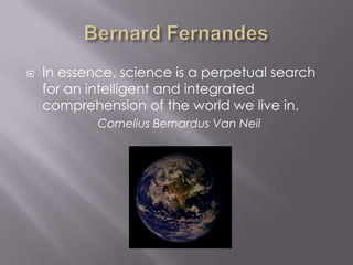 Bernard Fernandes In essence, science is a perpetual search for an intelligent and integrated comprehension of the world we live in. Cornelius Bernardus Van Neil  