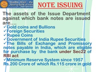 Note Issuing
The assets of the Issue Department
against which bank notes are issued
are….
Gold coins and Bullions
Foreign Securities
Rupee Coins
Government of India Rupee Securities
The Bills of Exchange and Promissory
notes payable in India, which are eligible
for purchase by the bank under Sec22 of
RBI act
Minimum Reserve System since 1957
Rs.200 Crore of which Rs.115 crore in gold
 