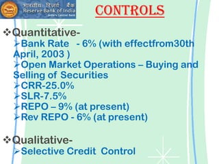 Controls
Quantitative-
  Bank Rate - 6% (with effectfrom30th
  April, 2003 )
  Open Market Operations – Buying and
  Selling of Securities
  CRR-25.0%
  SLR-7.5%
  REPO – 9% (at present)
  Rev REPO - 6% (at present)

Qualitative-
  Selective Credit Control
 