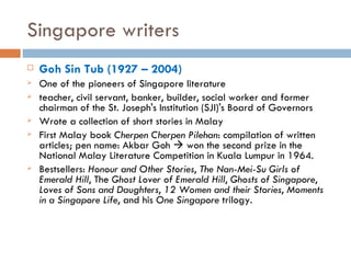 Singapore writers Goh Sin Tub ( 1927 – 2004) One of the pioneers of Singapore literature teacher, civil servant, banker, builder, social worker and former chairman of the St. Joseph's Institution (SJI)'s Board of Governors Wrote a collection of short stories in Malay First Malay book  Cherpen Cherpen Pilehan : compilation of written articles; pen name: Akbar Goh    won the second prize in the National Malay Literature Competition in Kuala Lumpur in 1964. Bestsellers:  Honour and Other Stories ,  The Nan-Mei-Su Girls of Emerald Hill , The  Ghost Lover of Emerald Hill ,  Ghosts of Singapore ,  Loves of Sons and Daughters ,  12 Women and their Stories ,  Moments in a Singapore Life , and his  One Singapore  trilogy. 