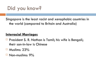 Did you know? Singapore is the least racist and xenophobic countries in the world (compared to Britain and Australia) Interracial Marriages President S. R. Nathan is Tamil; his wife is Bengali; their son-in-law is Chinese Muslims: 23% Non-muslims: 9% 