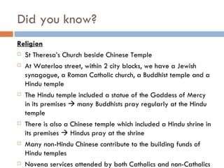 Did you know? Religion St Theresa’s Church beside Chinese Temple At Waterloo street, within 2 city blocks, we have a Jewish synagogue, a Roman Catholic church, a Buddhist temple and a Hindu temple The Hindu temple included a statue of the Goddess of Mercy in its premises    many Buddhists pray regularly at the Hindu temple There is also a Chinese temple which included a Hindu shrine in its premises    Hindus pray at the shrine Many non-Hindu Chinese contribute to the building funds of Hindu temples Novena services attended by both Catholics and non-Catholics 