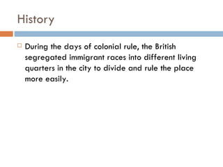 History During the days of colonial rule, the British segregated immigrant races into different living quarters in the city to divide and rule the place more easily. 