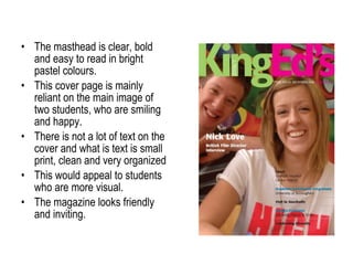 The masthead is clear, bold and easy to read in bright pastel colours. This cover page is mainly reliant on the main image of two students, who are smiling and happy. There is not a lot of text on the cover and what is text is small print, clean and very organized  This would appeal to students who are more visual. The magazine looks friendly and inviting. 