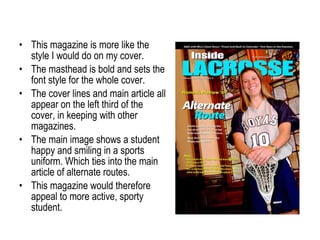 This magazine is more like the style I would do on my cover. The masthead is bold and sets the font style for the whole cover. The cover lines and main article all appear on the left third of the cover, in keeping with other magazines. The main image shows a student happy and smiling in a sports uniform. Which ties into the main article of alternate routes. This magazine would therefore appeal to more active, sporty student. 