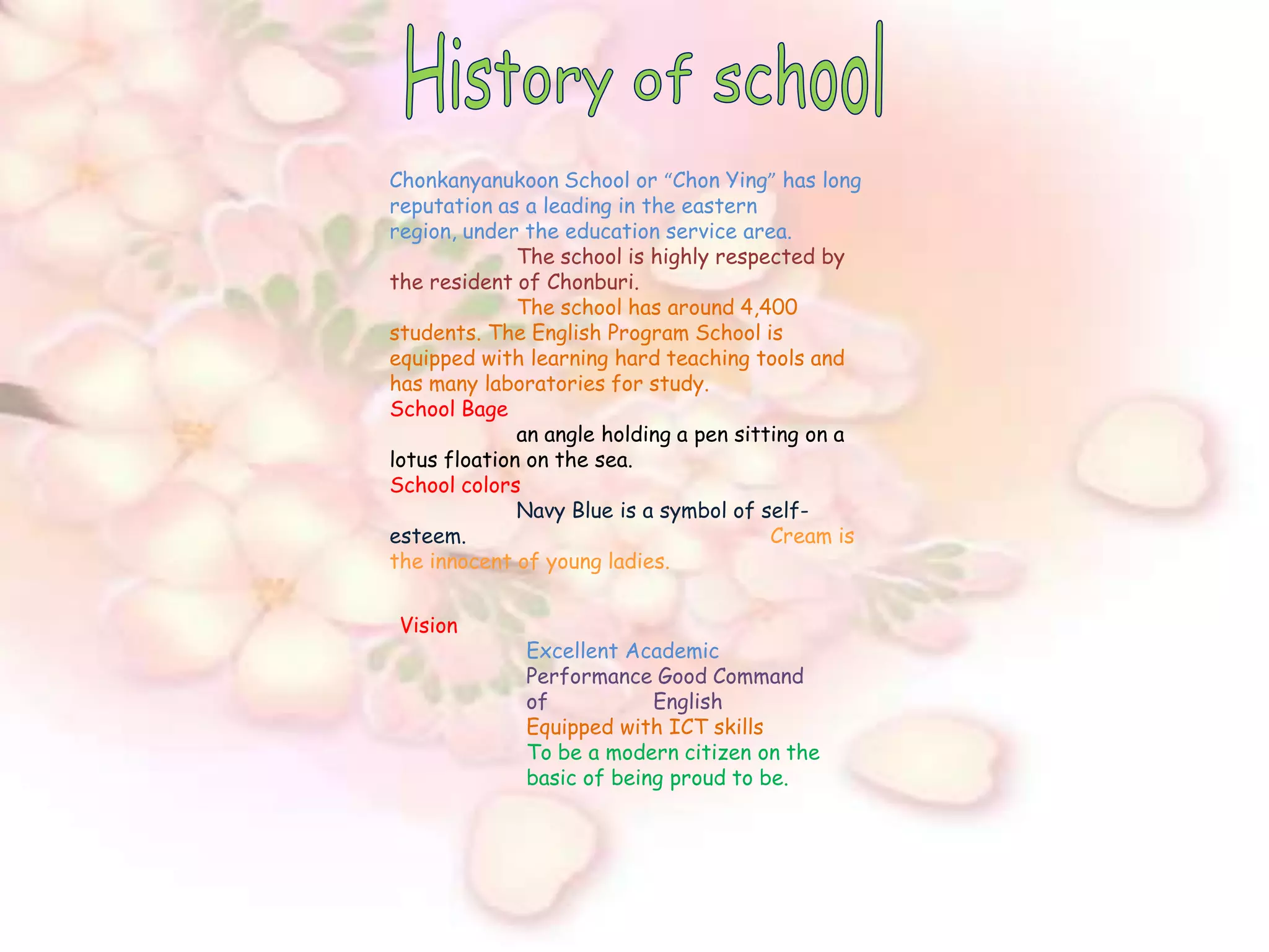 History of schoolChonkanyanukoon School or “Chon Ying” has long reputation as a leading in the eastern region, under the education service area.The school is highly respected by the resident of Chonburi.The school has around 4,400 students. The English Program School is equipped with learning hard teaching tools and has many laboratories for study.School Bagean angle holding a pen sitting on a lotus floation on the sea.School colors                                         	Navy Blue is a symbol of self-esteem.                                             	Cream is the innocent of young ladies.  Vision        	Excellent AcademicPerformance Good Command 	of 	EnglishEquipped with ICT skillsTo be a modern citizen on the 	basic of being proud to be.