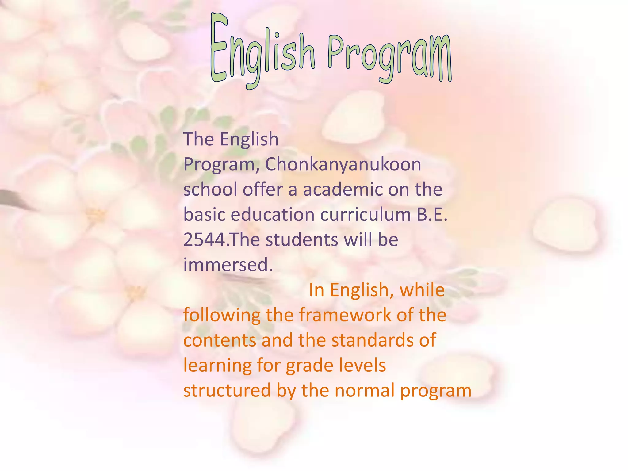English ProgramThe English Program, Chonkanyanukoon school offer a academic on the basic education curriculum B.E. 2544.The students will be immersed.                                       In English, while following the framework of the contents and the standards of learning for grade levels structured by the normal program