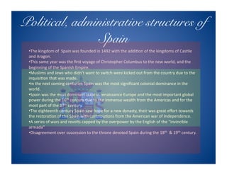 Political, administrative structures of
               Spain!
 • The kingdom of  Spain was founded in 1492 with the addi8on of the kingdoms of Cas8le 
 and Aragon. 
 • This same year was the ﬁrst voyage of Christopher Columbus to the new world, and the 
 beginning of the Spanish Empire. 
 • Muslims and Jews who didn’t want to switch were kicked out from the country due to the 
 inquisi8on that was made. 
 • In the next coming centuries Spain was the most signiﬁcant colonial dominance in the 
 world. 
 • Spain was the most dominant state in renaissance Europe and the most important global 
 power during the 16th century due to the immense wealth from the Americas and for the 
 most part of the 17th century. 
 • The eighteenth century Spain saw hope for a new dynasty, their was great eﬀort towards 
 the restora8on of the Spain with contribu8ons from the American war of Independence. 
 • A series of wars and revolts capped by the overpower by the English of the “invincible 
 armada” 
 • Disagreement over succession to the throne devoted Spain during the 18th  & 19th century. 
 