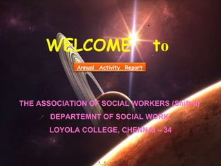 WELCOME  t o THE ASSOCIATION OF SOCIAL WORKERS (Shift-II)  DEPARTEMNT OF SOCIAL WORK, LOYOLA COLLEGE, CHENNAI – 34 Annual  Activity  Report 