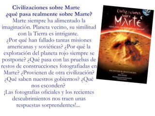 Civilizaciones sobre Marte ¿qué pasa realmente sobre Marte? Marte siempre ha alimentado la imaginación. Planeta vecino, su similitud con la Tierra es intrigante.  ¿Por qué han fallado tantas misiones americanas y soviéticas? ¿Por qué la exploración del planeta rojo siempre se postpone? ¿Qué pasa con las pruebas de restos de construcciones fotografiadas en Marte? ¿Provienen de otra civilización? ¿Qué saben nuestros gobiernos? ¿Qué nos esconden?  ¡Las fotografías oficiales y los recientes descubrimientos nos traen unas respuestas sorprendentes!... 
