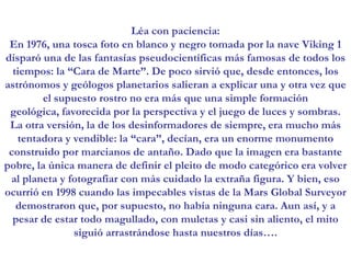 Léa con paciencia: En 1976, una tosca foto en blanco y negro tomada por la nave Viking 1 disparó una de las fantasías pseudocientíficas más famosas de todos los tiempos: la “Cara de Marte”. De poco sirvió que, desde entonces, los astrónomos y geólogos planetarios salieran a explicar una y otra vez que el supuesto rostro no era más que una simple formación geológica, favorecida por la perspectiva y el juego de luces y sombras. La otra versión, la de los desinformadores de siempre, era mucho más tentadora y vendible: la “cara”, decían, era un enorme monumento construido por marcianos de antaño. Dado que la imagen era bastante pobre, la única manera de definir el pleito de modo categórico era volver al planeta y fotografiar con más cuidado la extraña figura. Y bien, eso ocurrió en 1998 cuando las impecables vistas de la Mars Global Surveyor demostraron que, por supuesto, no había ninguna cara. Aun así, y a pesar de estar todo magullado, con muletas y casi sin aliento, el mito siguió arrastrándose hasta nuestros días….