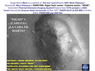 Target Name:Mars Is a satellite of: Sol (our sun)-Mission:2001 Mars Odyssey ISpacecraft: Mars Odyssey I- PIA091590- Gigas Sulci vector / Cydonia sector: “HEAD”.Instrument:Thermal Emission Imaging SystemProduct Size:1378 samples x 2925 linesProduced By:Arizona State UniversityFull-Res TIFF: PIA09144.tif (4.036 MB) Full-Res JPEG: PIA091590.jpg (650 Kb)“HEAD” ?- (CABEZA?)¿LA CARA DE MARTE?