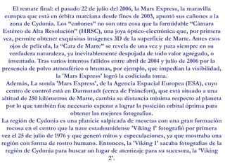 El remate final: el pasado 22 de julio del 2006, la Mars Express, la maravilla europea que está en órbita marciana desde fines de 2003, apuntó sus cañones a la zona de Cydonia. Los “cañones” no son otra cosa que la formidable “Cámara Estéreo de Alta Resolución” (HRSC), una joya óptico-electrónica que, por primera vez, permite obtener exquisitas imágenes 3D de la superficie de Marte. Antes esos ojos de película, la “Cara de Marte” se revela de una vez y para siempre en su verdadera naturaleza, ya inevitablemente despojada de todo valor agregado, o inventado. Tras varios intentos fallidos entre abril de 2004 y julio de 2006 por la presencia de polvo atmosférico o brumas, por ejemplo, que impedían la visibilidad, la 'Mars Express' logró la codiciada toma. Además, La sonda 'Mars Express', de la Agencia Espacial Europea (ESA), cuyo centro de control está en Darmstadt (cerca de Fráncfort), que está situado a una altitud de 250 kilómetros de Marte, cambia su distancia mínima respecto al planeta por lo que también fue necesario esperar a lograr la posición orbital óptima para obtener las mejores fotografías. La región de Cydonia es una planicie salpicada de mesetas con una gran formación rocosa en el centro que la nave estadounidense 'Viking 1' fotografió por primera vez el 25 de julio de 1976 y que generó mitos y especulaciones, ya que mostraba una región con forma de rostro humano. Entonces, la 'Viking 1' sacaba fotografías de la región de Cydonia para buscar un lugar de aterrizaje para su sucesora, la 'Viking 2'.
