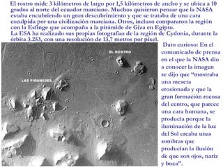 El rostro mide 3 kilómetros de largo por 1,5 kilómetros de ancho y se ubica a 10 grados al norte del ecuador marciano. Muchos quisieron pensar que la NASA estaba encubriendo un gran descubrimiento y que se trataba de una cara esculpida por una civilización marciana. Otros, incluso compararon la región con la Esfinge que acompaña a la pirámide de Giza en Egipto. La ESA ha realizado sus propias fotografías de la región de Cydonia, durante la órbita 3.253, con una resolución de 13,7 metros por píxel. Dato curioso: En el comunicado de prensa en el que la NASA dio a conocer la imagen se dijo que “mostraba una meseta erosionada y que la gran formación rocosa del centro, que parece una cara humana, se producía porque la iluminación de la luz del Sol creaba unas sombras que producían la ilusión de que son ojos, nariz y boca”.
