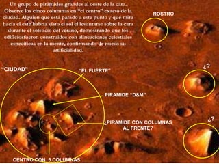 Un grupo de pirámides grandes al oeste de la cara. Observe los cinco columnas en “el centro” exacto de la ciudad. Alguien que está parado a este punto y que mira hacia el este habría visto el sol el levantarse sobre la cara durante el solsticio del verano, demostrando que los edificiosfueron construidos con alineaciones celestiales específicas en la mente, confirmando de nuevo su artificialidad.ROSTRO¿?“CIUDAD”“EL FUERTE”PIRAMIDE “D&M”¿?¿PIRAMIDE CON COLUMNAS AL FRENTE?CENTRO CON  5 COLUMNAS