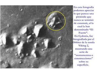 En esta fotografía podemos apreciar lo que parece una pirámide que nunca se terminó de construir, al la cual la han denominado “El Fuerte”. En Cydonia, fue fotografiada por el Orbiter de la sonda Viking 2, mostrando una serie de "monumentos o construcciones" sobre su superficie.  