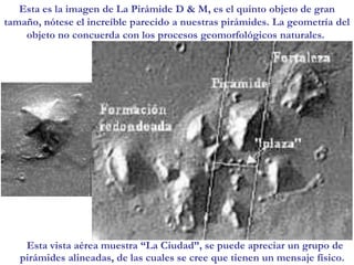 Esta es la imagen de La Pirámide D & M, es el quinto objeto de gran tamaño, nótese el increíble parecido a nuestras pirámides. La geometría del objeto no concuerda con los procesos geomorfológicos naturales. Esta vista aérea muestra “La Ciudad”, se puede apreciar un grupo de pirámides alineadas, de las cuales se cree que tienen un mensaje físico. 