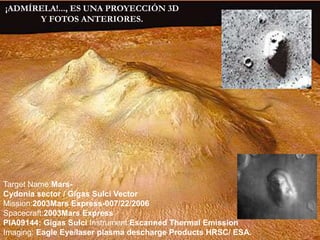 ¡ADMÍRELA!..., ES UNA PROYECCIÓN 3D Y FOTOS ANTERIORES.Target Name:Mars- Cydonia sector / Gigas Sulci Vector Mission:2003Mars Express-007/22/2006Spacecraft:2003Mars ExpressPIA09144: Gigas Sulci Instrument:EscannedThermal Emission Imaging: Eagle Eye/laser plasma descharge Products HRSC/ ESA.