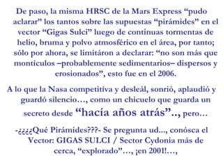 De paso, la misma HRSC de la Mars Express “pudo aclarar” los tantos sobre las supuestas “pirámides” en el vector “Gigas Sulci” luego de continuas tormentas de helio, bruma y polvo atmosférico en el área, por tanto; sólo por ahora, se limitáron a declarar: “no son más que montículos –probablemente sedimentarios– dispersos y erosionados”, esto fue en el 2006.A lo que la Nasa competitíva y desleál, sonrió, aplaudió y guardó silencio…, como un chicuelo que guarda un secreto desde “hacía años atrás”.., pero…-¿¿¿¿Qué Pirámides???- Se pregunta ud..., conósca el Vector: GIGAS SULCI / Sector Cydonia más de cerca, “explorado”…, ¡en 2001!…,