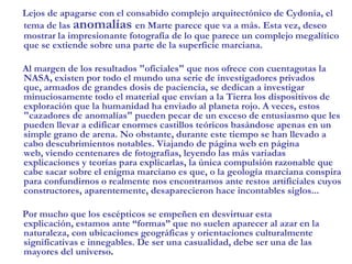 Lejos de apagarse con el consabido complejo arquitectónico de Cydonia, el tema de las anomalías en Marte parece que va a más. Esta vez, deseo mostrar la impresionante fotografía de lo que parece un complejo megalítico que se extiende sobre una parte de la superficie marciana.     Al margen de los resultados "oficiales" que nos ofrece con cuentagotas la NASA, existen por todo el mundo una serie de investigadores privados que, armados de grandes dosis de paciencia, se dedican a investigar minuciosamente todo el material que envían a la Tierra los dispositivos de exploración que la humanidad ha enviado al planeta rojo. A veces, estos "cazadores de anomalías" pueden pecar de un exceso de entusiasmo que les pueden llevar a edificar enormes castillos teóricos basándose apenas en un simple grano de arena. No obstante, durante este tiempo se han llevado a cabo descubrimientos notables. Viajando de página web en página web, viendo centenares de fotografías, leyendo las más variadas explicaciones y teorías para explicarlas, la única compulsión razonable que cabe sacar sobre el enigma marciano es que, o la geología marciana conspira para confundirnos o realmente nos encontramos ante restos artificiales cuyos constructores, aparentemente, desaparecieron hace incontables siglos...      Por mucho que los escépticos se empeñen en desvirtuar esta explicación, estamos ante “formas” que no suelen aparecer al azar en la naturaleza, con ubicaciones geográficas y orientaciones culturalmente significativas e innegables. De ser una casualidad, debe ser una de las mayores del universo.