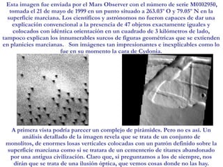Esta imagen fue enviada por el Mars Observer con el número de serie M0102950, tomada el 21 de mayo de 1999 en un punto situado a 263.03º O y 79.05º N en la superficie marciana. Los científicos y astrónomos no fueron capaces de dar una explicación convencional a la presencia de 47 objetos exactamente iguales y colocados con idéntica orientación en un cuadrado de 3 kilómetros de lado, tampoco explican los innumerables surcos de figuras geométricas que se extienden en planicies marcianas.   Son imágenes tan impresionantes e inexplicables como lo fue en su momento la cara de Cydonia. A primera vista podría parecer un complejo de pirámides. Pero no es así. Un análisis detallado de la imagen revela que se trata de un conjunto de monolitos, de enormes losas verticales colocadas con un patrón definido sobre la superficie marciana como si se tratara de un cementerio de titanes abandonado por una antigua civilización. Claro que, si preguntamos a los de siempre, nos dirán que se trata de una ilusión óptica, que vemos cosas donde no las hay.