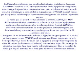 En Marzo, los astrónomos que estudian las imágenes enviadas por la cámara THEMIS de la sonda Mars Odyssey observaron varios agujeros en la superficie marciana que les parecieron interesantes: eran siete, relativamente cerca unos de otros. Sin embargo, ni la sensibilidad ni la precisión de THEMIS (unos 20 metros por píxel) no era suficiente para ver el fondo de los agujeros con nitidez - aparecían negros.De modo que los científicos han utilizado la cámara HIRISE, del Mars Reconnaisance Orbiter, para observar el fondo de uno de estos agujeros (los astrónomos han dado un nombre a cada uno, éste es Jeanne). HIRISE es extraordinariamente sensible, de modo que puede obtener imágenes con luminosidad muy tenue; además, sus imágenes tienen una precisión de 25 centímetros por píxel.La sorpresa de los astrónomos ha sido ver la siguiente imagen (piensa en la escala de lo que ves, y en que HIRISE puede detectar cantidades minúsculas de luz):Como puedes ver, o mejor dicho, no ver, el agujero (y es un pedazo de agujero de unos 100 metros de diámetro casi redondo) es totalmente negro. Sin embargo, la atmósfera marciana (que tiene mucho polvo) dispersa muy bien la luz solar, de modo que hay luz entrando en el túnel pero no detécta o ilumína sus paredes…
