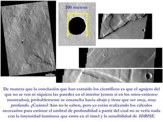 100 metrosDe manera que la conclusión que han extraído los científicos es que el agujero del que no se ven ni siquiera las paredes en el interior (como sí en los otros-cráteres- mostrados), probablemente se ensancha hacia abajo y tiene que ser muy, muy profundo. ¿Cuánto? Aún no lo saben, pero ya están realizando los cálculos necesarios para estimar el umbral de profundidad a partir del cual no se vería nada con la intensidad luminosa que entra en el túnel y la sensibilidad de HiRISE.